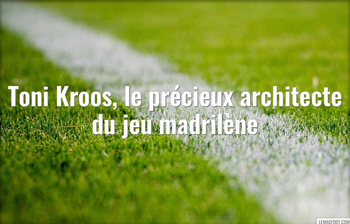 Toni Kroos, le précieux architecte du jeu madrilène