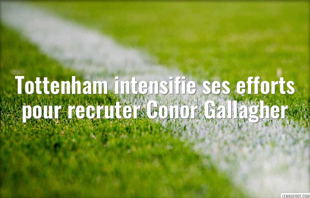 Tottenham intensifie ses efforts pour recruter Conor Gallagher