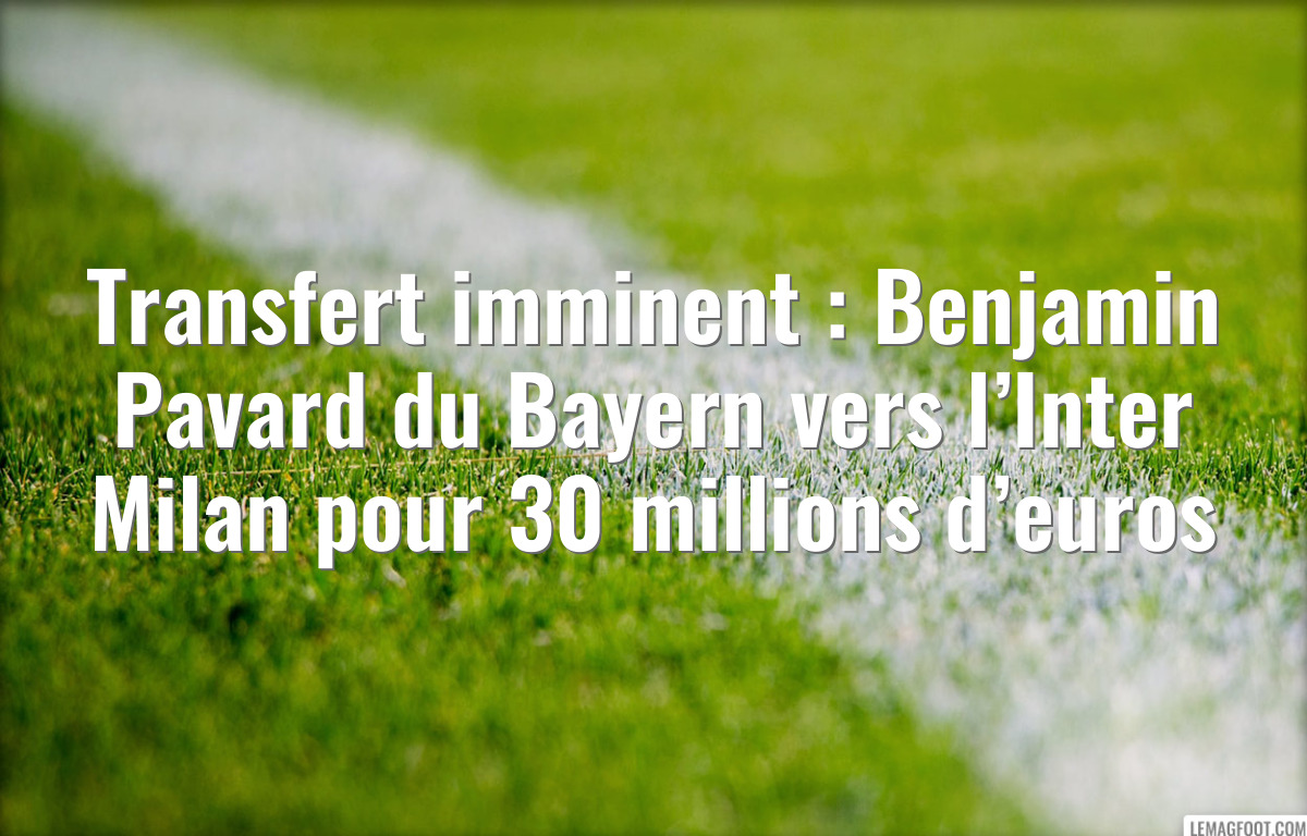 Transfert imminent : Benjamin Pavard du Bayern vers l’Inter Milan pour 30 millions d’euros