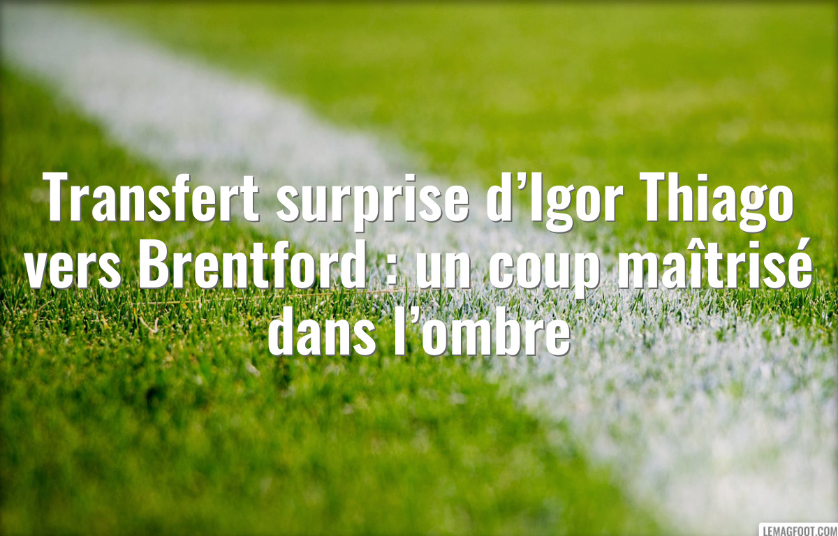 Transfert surprise d’Igor Thiago vers Brentford : un coup maîtrisé dans l’ombre