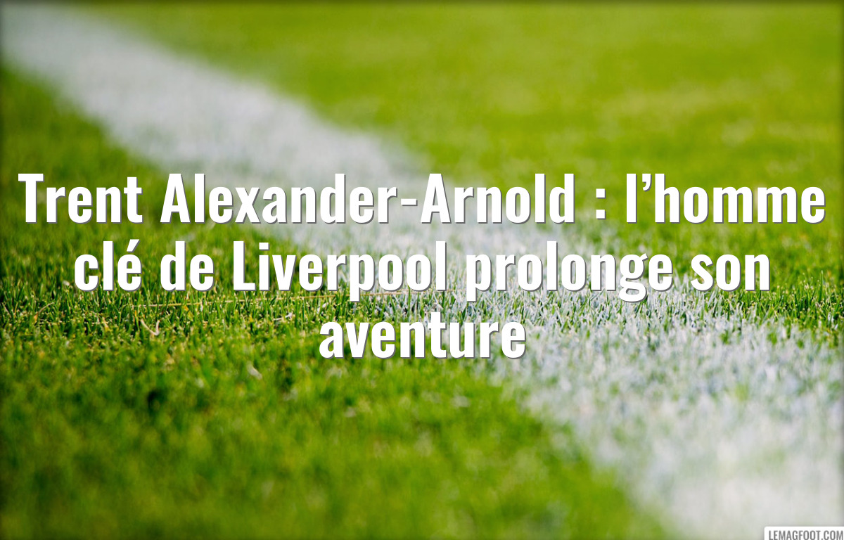 Trent Alexander-Arnold : l’homme clé de Liverpool prolonge son aventure