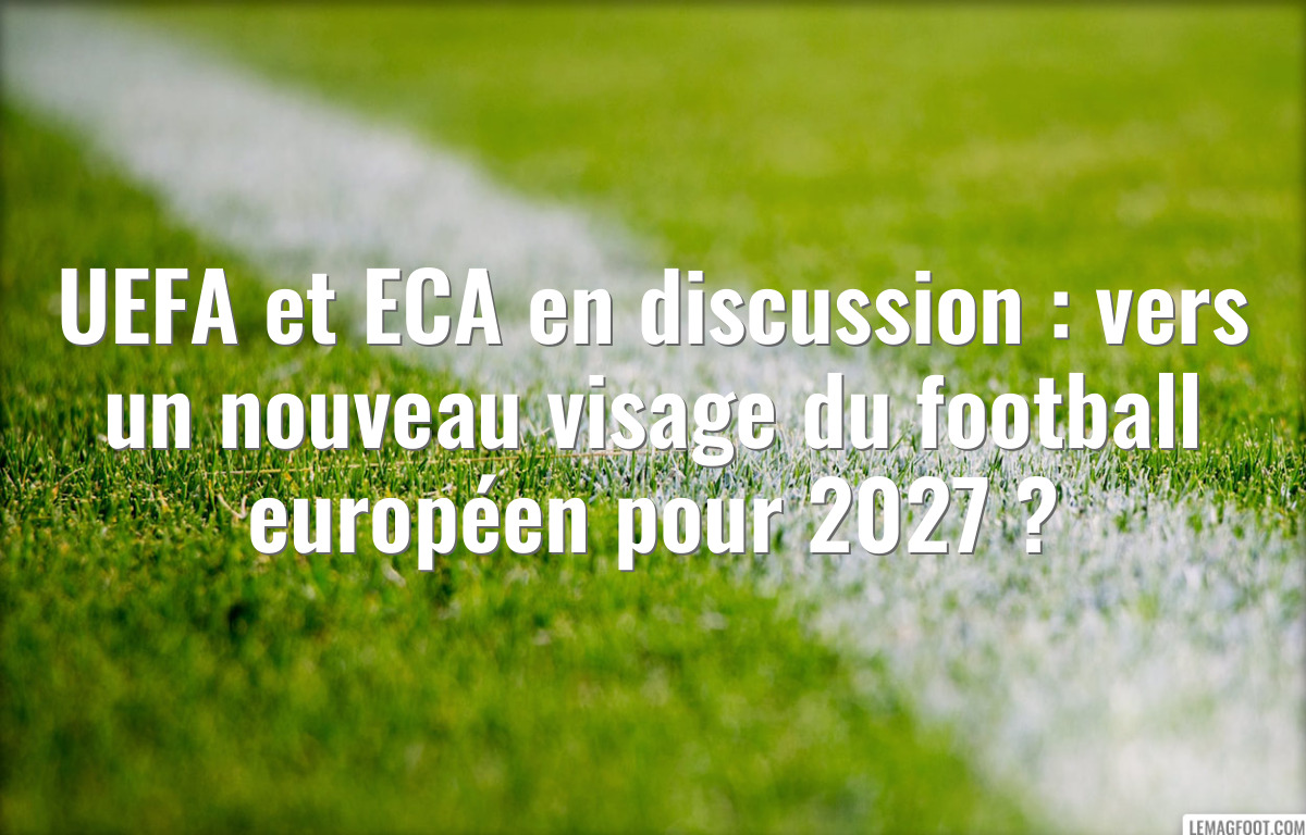 UEFA et ECA en discussion : vers un nouveau visage du football européen pour 2027 ?