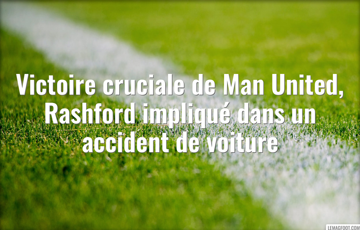 Victoire cruciale de Man United, Rashford impliqué dans un accident de voiture