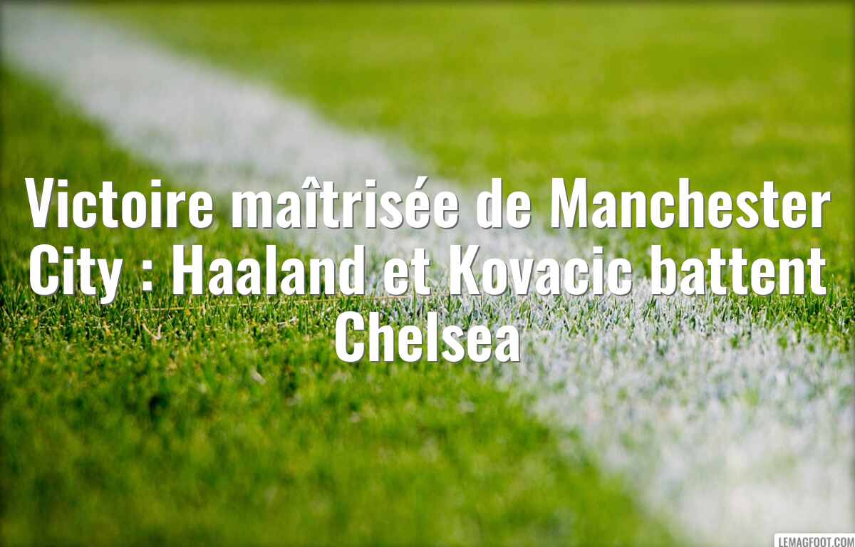 Victoire maîtrisée de Manchester City : Haaland et Kovacic battent Chelsea