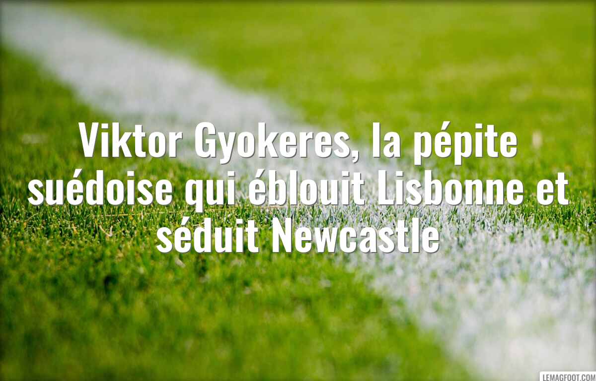 Viktor Gyokeres, la pépite suédoise qui éblouit Lisbonne et séduit Newcastle
