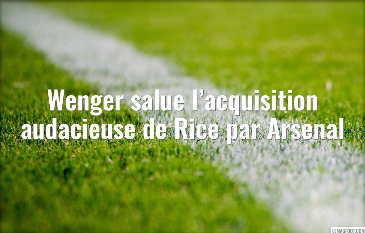 Wenger salue l’acquisition audacieuse de Rice par Arsenal