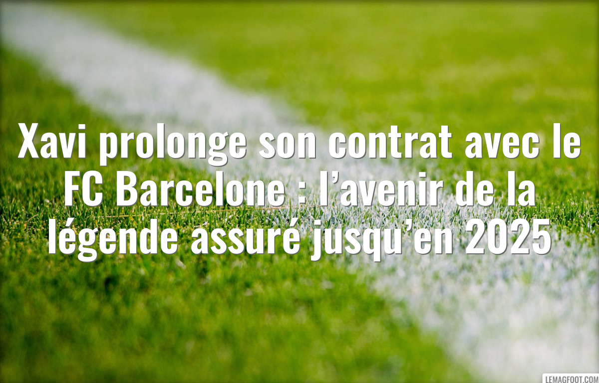 Xavi prolonge son contrat avec le FC Barcelone : l’avenir de la légende assuré jusqu’en 2025