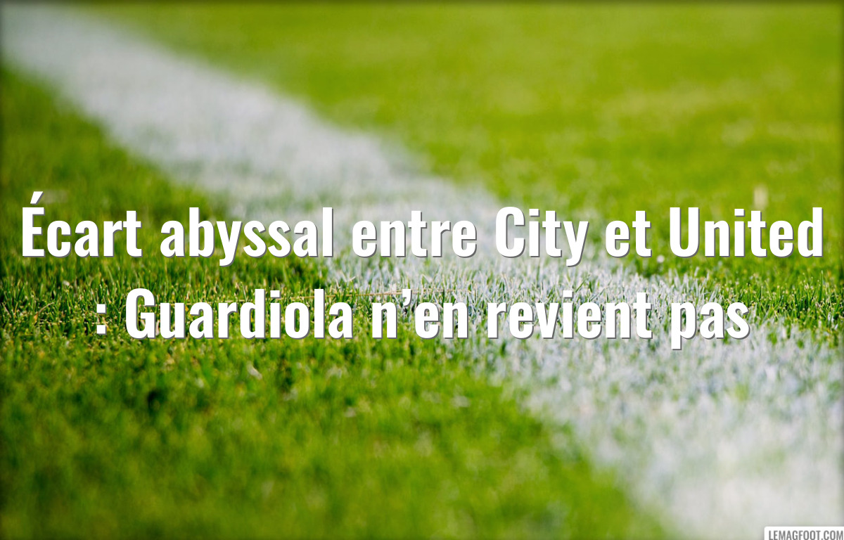 Écart abyssal entre City et United : Guardiola n’en revient pas