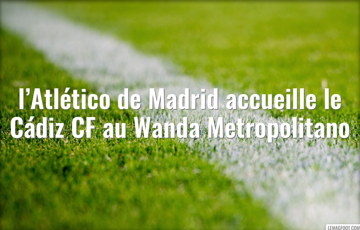 l’Atlético de Madrid accueille le Cádiz CF au Wanda Metropolitano