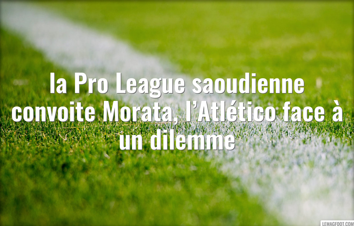 la Pro League saoudienne convoite Morata, l’Atlético face à un dilemme